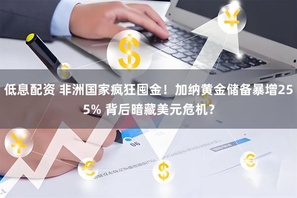 低息配资 非洲国家疯狂囤金！加纳黄金储备暴增255% 背后暗藏美元危机？