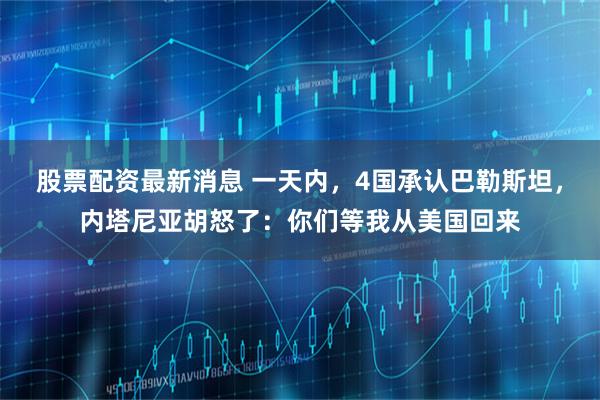 股票配资最新消息 一天内，4国承认巴勒斯坦，内塔尼亚胡怒了：你们等我从美国回来