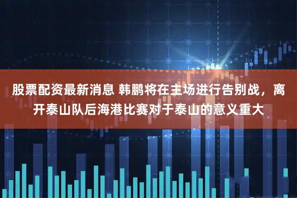 股票配资最新消息 韩鹏将在主场进行告别战，离开泰山队后海港比赛对于泰山的意义重大