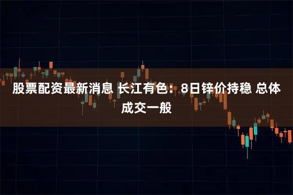 股票配资最新消息 长江有色：8日锌价持稳 总体成交一般