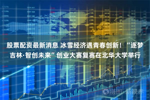 股票配资最新消息 冰雪经济遇青春创新！“逐梦吉林·智创未来”创业大赛复赛在北华大学举行