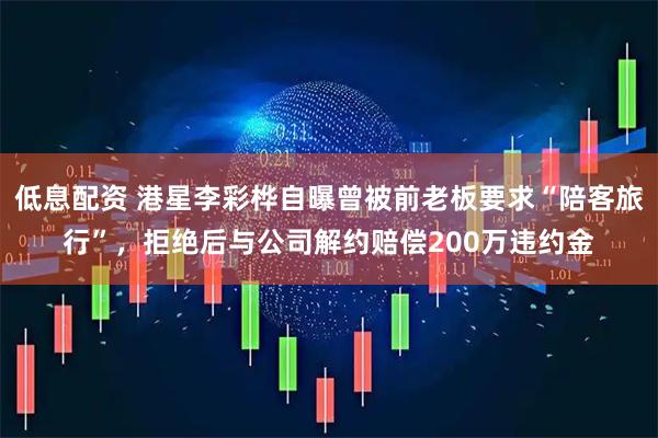低息配资 港星李彩桦自曝曾被前老板要求“陪客旅行”，拒绝后与公司解约赔偿200万违约金