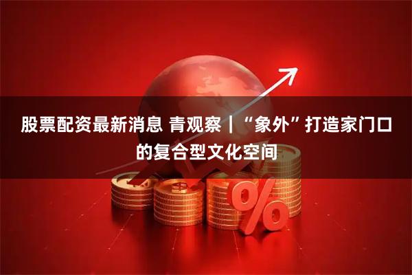 股票配资最新消息 青观察｜“象外”打造家门口的复合型文化空间