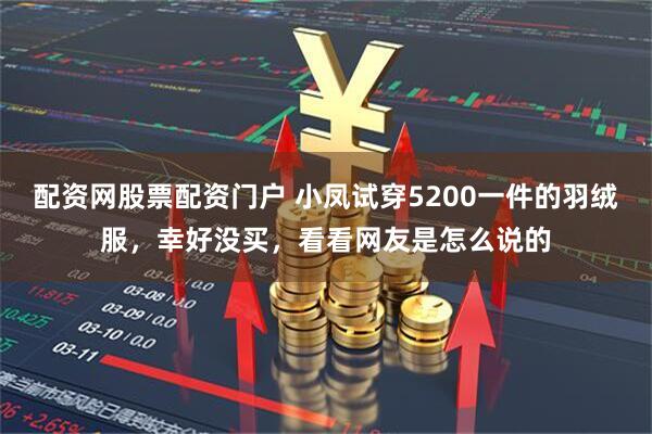 配资网股票配资门户 小凤试穿5200一件的羽绒服，幸好没买，看看网友是怎么说的