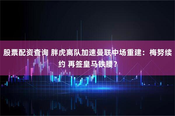 股票配资查询 胖虎离队加速曼联中场重建：梅努续约 再签皇马铁腰？