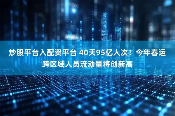 炒股平台入配资平台 40天95亿人次！今年春运跨区域人员流动量将创新高