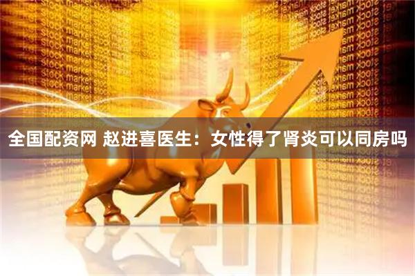 全国配资网 赵进喜医生：女性得了肾炎可以同房吗