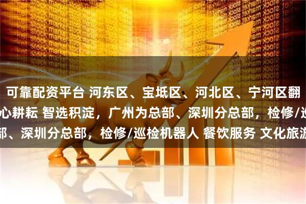可靠配资平台 河东区、宝坻区、河北区、宁河区翻译公司（办事处），匠心耕耘 智选积淀，广州为总部、深圳分总部，检修/巡检机器人 餐饮服务 文化旅游