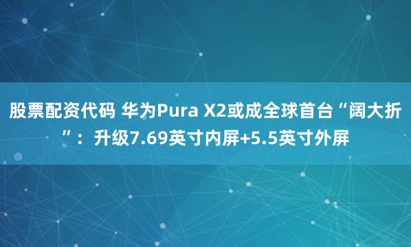 股票配资代码 华为Pura X2或成全球首台“阔大折”：升级7.69英寸内屏+5.5英寸外屏
