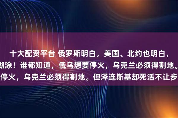 十大配资平台 俄罗斯明白，美国、北约也明白，唯独乌克兰是明白了装糊涂！谁都知道，俄乌想要停火，乌克兰必须得割地。但泽连斯基却死活不让步