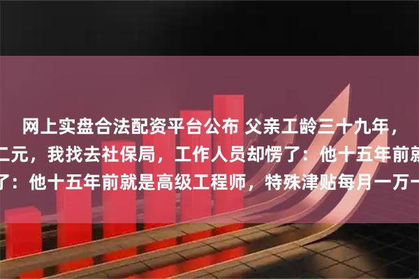 网上实盘合法配资平台公布 父亲工龄三十九年，退休金每月才八百五十二元，我找去社保局，工作人员却愣了：他十五年前就是高级工程师，特殊津贴每月一万一千八百五