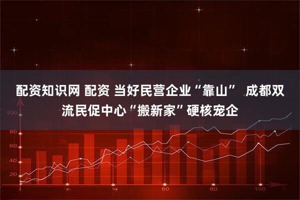 配资知识网 配资 当好民营企业“靠山”  成都双流民促中心“搬新家”硬核宠企