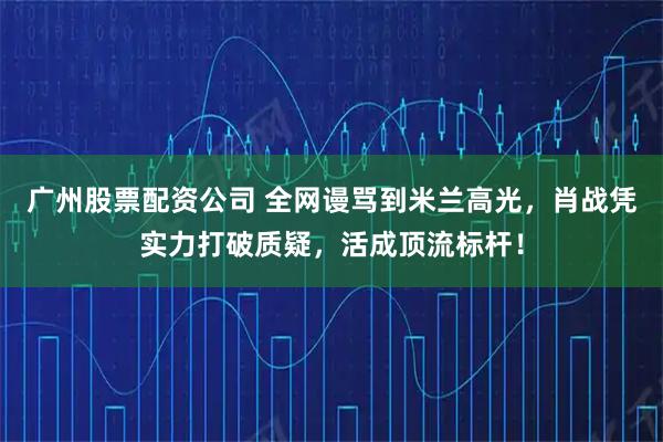 广州股票配资公司 全网谩骂到米兰高光，肖战凭实力打破质疑，活成顶流标杆！