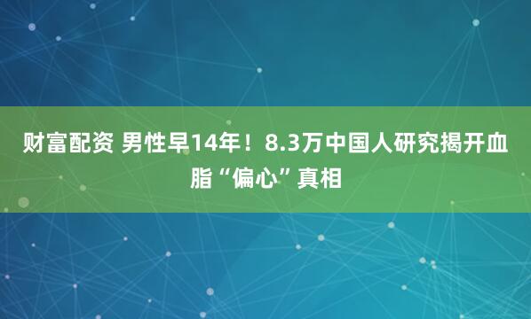 财富配资 男性早14年！8.3万中国人研究揭开血脂“偏心”真相